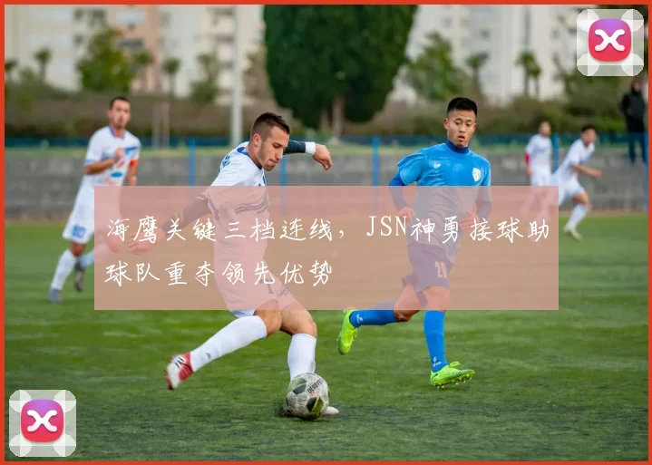 海鹰关键三档连线，JSN神勇接球助球队重夺领先优势