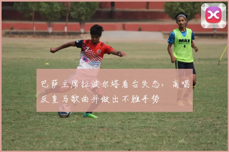 巴萨主席拉波尔塔看台失态，高唱反皇马歌曲并做出不雅手势