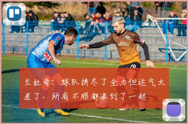 兰杜奇：球队拼尽了全力但运气太差了，所有不顺都凑到了一起