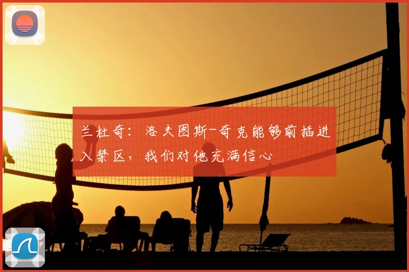 兰杜奇：洛夫图斯-奇克能够前插进入禁区，我们对他充满信心