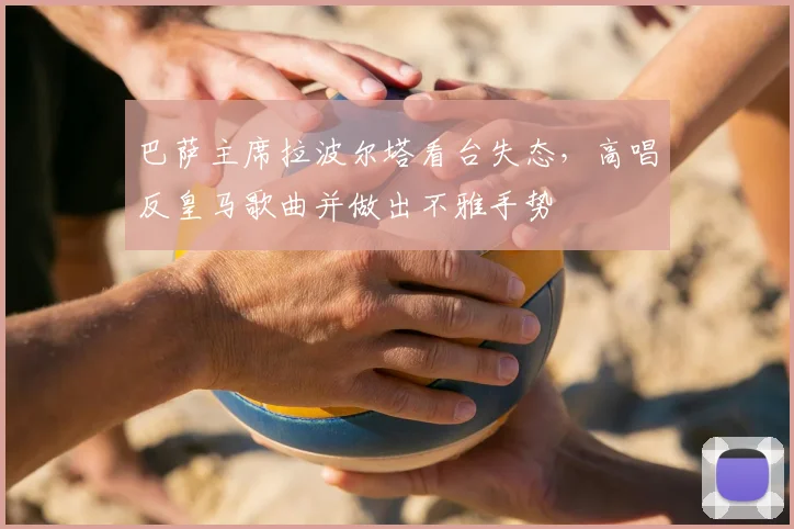 巴萨主席拉波尔塔看台失态，高唱反皇马歌曲并做出不雅手势