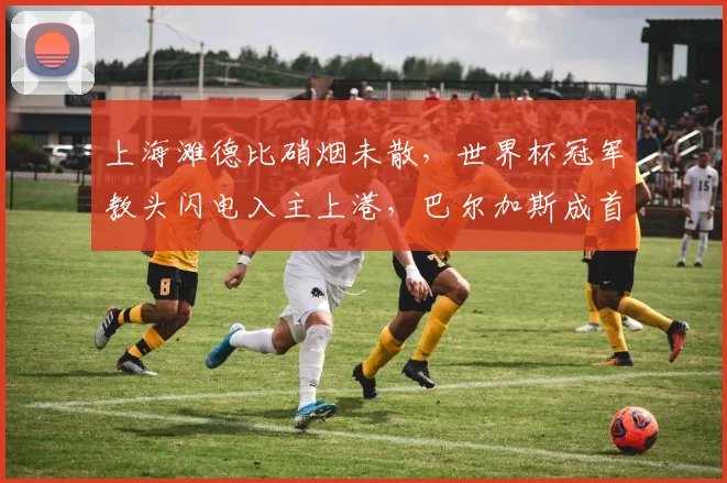 上海滩德比硝烟未散，世界杯冠军教头闪电入主上港，巴尔加斯成首签