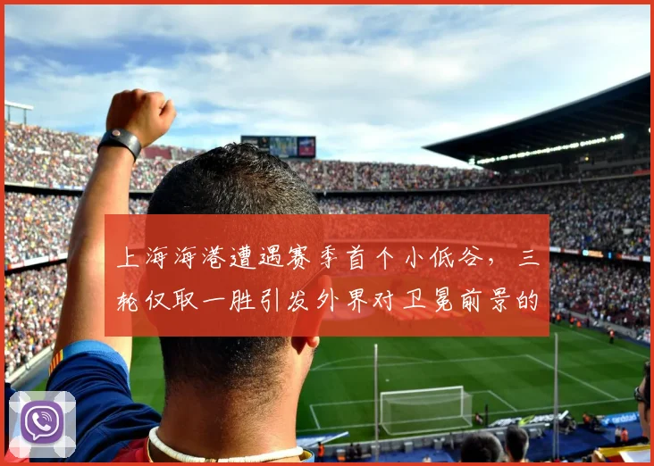 上海海港遭遇赛季首个小低谷，三轮仅取一胜引发外界对卫冕前景的担忧
