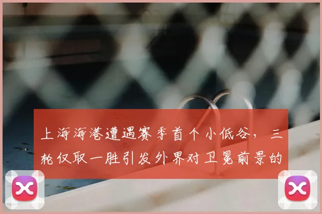 上海海港遭遇赛季首个小低谷，三轮仅取一胜引发外界对卫冕前景的担忧