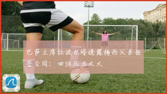 巴萨主席拉波尔塔透露梅西父亲拒签合同：回归压力太大