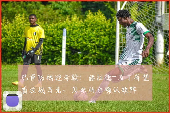 巴萨防线迎考验：赫拉德-马丁有望首发战马竞，贝尔纳尔确认缺阵