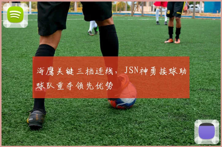 海鹰关键三档连线，JSN神勇接球助球队重夺领先优势