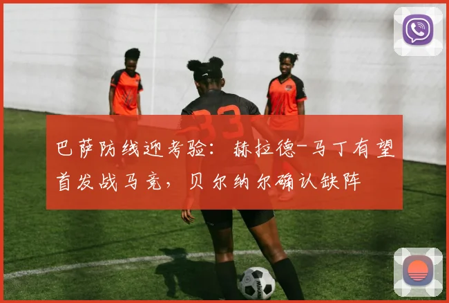巴萨防线迎考验：赫拉德-马丁有望首发战马竞，贝尔纳尔确认缺阵