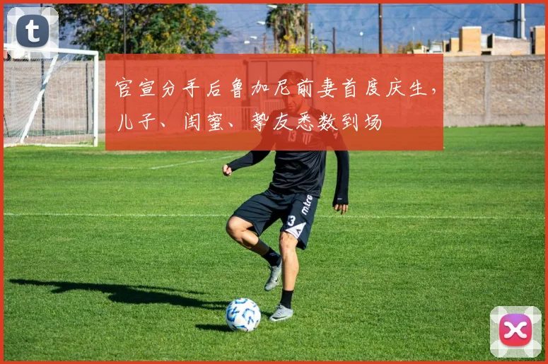 官宣分手后鲁加尼前妻首度庆生，儿子、闺蜜、挚友悉数到场